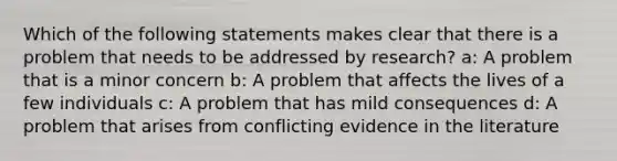 Which of the following statements makes clear that there is a problem that needs to be addressed by research? a: A problem that is a minor concern b: A problem that affects the lives of a few individuals c: A problem that has mild consequences d: A problem that arises from conflicting evidence in the literature