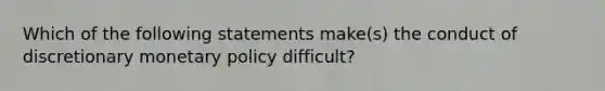 Which of the following statements make(s) the conduct of discretionary monetary policy difficult?