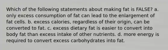 Which of the following statements about making fat is FALSE? a. only excess consumption of fat can lead to the enlargement of fat cells. b. excess calories, regardless of their origin, can be converted to fat. c. excess dietary fat is easier to convert into body fat than excess intake of other nutrients. d. more energy is required to convert excess carbohydrates into fat.