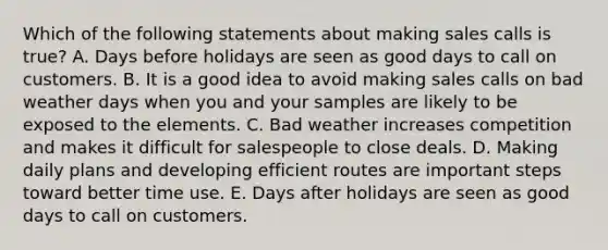 Which of the following statements about making sales calls is true? A. Days before holidays are seen as good days to call on customers. B. It is a good idea to avoid making sales calls on bad weather days when you and your samples are likely to be exposed to the elements. C. Bad weather increases competition and makes it difficult for salespeople to close deals. D. Making daily plans and developing efficient routes are important steps toward better time use. E. Days after holidays are seen as good days to call on customers.