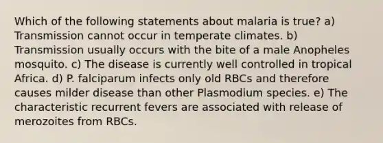 Which of the following statements about malaria is true? a) Transmission cannot occur in temperate climates. b) Transmission usually occurs with the bite of a male Anopheles mosquito. c) The disease is currently well controlled in tropical Africa. d) P. falciparum infects only old RBCs and therefore causes milder disease than other Plasmodium species. e) The characteristic recurrent fevers are associated with release of merozoites from RBCs.