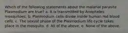 Which of the following statements about the malarial parasite Plasmodium are true? a. It is transmitted by Anopheles mosquitoes. b. Plasmodium cells divide inside human red blood cells. c. The sexual phase of the Plasmodium life cycle takes place in the mosquito. d. All of the above. e. None of the above.