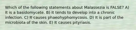 Which of the following statements about Malassezia is FALSE? A) It is a basidomycete. B) It tends to develop into a chronic infection. C) It causes phaeohyphomycosis. D) It is part of the microbiota of the skin. E) It causes pityriasis.