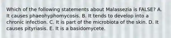 Which of the following statements about Malassezia is FALSE? A. It causes phaeohyphomycosis. B. It tends to develop into a chronic infection. C. It is part of the microbiota of the skin. D. It causes pityriasis. E. It is a basidomycete.