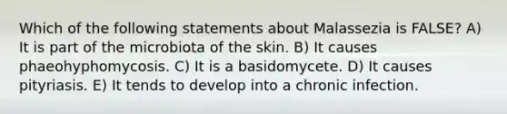 Which of the following statements about Malassezia is FALSE? A) It is part of the microbiota of the skin. B) It causes phaeohyphomycosis. C) It is a basidomycete. D) It causes pityriasis. E) It tends to develop into a chronic infection.