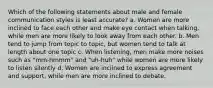 Which of the following statements about male and female communication styles is least accurate? a. Women are more inclined to face each other and make eye contact when talking, while men are more likely to look away from each other. b. Men tend to jump from topic to topic, but women tend to talk at length about one topic c. When listening, men make more noises such as "mm-hmmm" and "uh-huh" while women are more likely to listen silently d. Women are inclined to express agreement and support, while men are more inclined to debate.