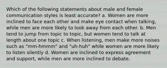 Which of the following statements about male and female communication styles is least accurate? a. Women are more inclined to face each other and make eye contact when talking, while men are more likely to look away from each other. b. Men tend to jump from topic to topic, but women tend to talk at length about one topic c. When listening, men make more noises such as "mm-hmmm" and "uh-huh" while women are more likely to listen silently d. Women are inclined to express agreement and support, while men are more inclined to debate.