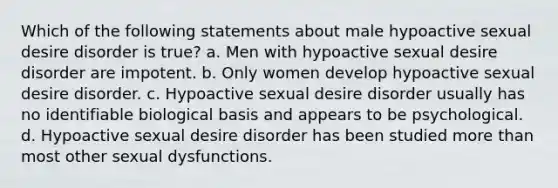 Which of the following statements about male hypoactive sexual desire disorder is true? a. Men with hypoactive sexual desire disorder are impotent. b. Only women develop hypoactive sexual desire disorder. c. Hypoactive sexual desire disorder usually has no identifiable biological basis and appears to be psychological. d. Hypoactive sexual desire disorder has been studied more than most other sexual dysfunctions.