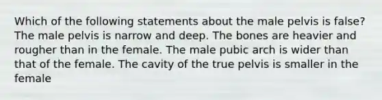 Which of the following statements about the male pelvis is false? The male pelvis is narrow and deep. The bones are heavier and rougher than in the female. The male pubic arch is wider than that of the female. The cavity of the true pelvis is smaller in the female