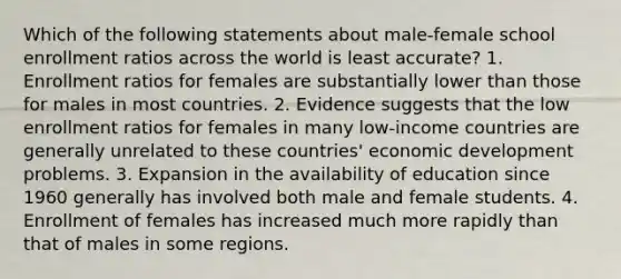 Which of the following statements about male-female school enrollment ratios across the world is least accurate? 1. Enrollment ratios for females are substantially lower than those for males in most countries. 2. Evidence suggests that the low enrollment ratios for females in many low-income countries are generally unrelated to these countries' <a href='https://www.questionai.com/knowledge/ktrMLAqnM0-economic-development' class='anchor-knowledge'>economic development</a> problems. 3. Expansion in the availability of education since 1960 generally has involved both male and female students. 4. Enrollment of females has increased much more rapidly than that of males in some regions.