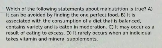 Which of the following statements about malnutrition is true? A) It can be avoided by finding the one perfect food. B) It is associated with the consumption of a diet that is balanced, contains variety and is eaten in moderation. C) It may occur as a result of eating to excess. D) It rarely occurs when an indicidual takes vitamin and mineral supplements.