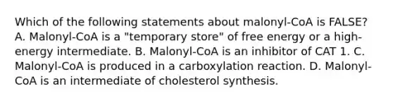 Which of the following statements about malonyl-CoA is FALSE? A. Malonyl-CoA is a "temporary store" of free energy or a high-energy intermediate. B. Malonyl-CoA is an inhibitor of CAT 1. C. Malonyl-CoA is produced in a carboxylation reaction. D. Malonyl-CoA is an intermediate of cholesterol synthesis.