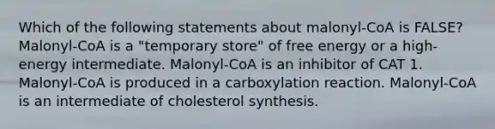 Which of the following statements about malonyl-CoA is FALSE? Malonyl-CoA is a "temporary store" of free energy or a high-energy intermediate. Malonyl-CoA is an inhibitor of CAT 1. Malonyl-CoA is produced in a carboxylation reaction. Malonyl-CoA is an intermediate of cholesterol synthesis.