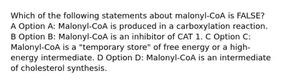 Which of the following statements about malonyl-CoA is FALSE? A Option A: Malonyl-CoA is produced in a carboxylation reaction. B Option B: Malonyl-CoA is an inhibitor of CAT 1. C Option C: Malonyl-CoA is a "temporary store" of free energy or a high-energy intermediate. D Option D: Malonyl-CoA is an intermediate of cholesterol synthesis.