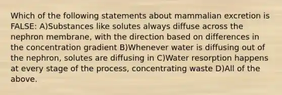 Which of the following statements about mammalian excretion is FALSE: A)Substances like solutes always diffuse across the nephron membrane, with the direction based on differences in the concentration gradient B)Whenever water is diffusing out of the nephron, solutes are diffusing in C)Water resorption happens at every stage of the process, concentrating waste D)All of the above.
