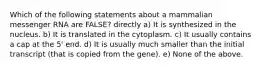 Which of the following statements about a mammalian messenger RNA are FALSE? directly a) It is synthesized in the nucleus. b) It is translated in the cytoplasm. c) It usually contains a cap at the 5' end. d) It is usually much smaller than the initial transcript (that is copied from the gene). e) None of the above.