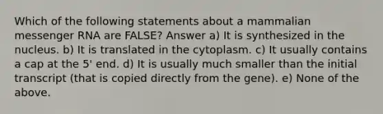 Which of the following statements about a mammalian messenger RNA are FALSE? Answer a) It is synthesized in the nucleus. b) It is translated in the cytoplasm. c) It usually contains a cap at the 5' end. d) It is usually much smaller than the initial transcript (that is copied directly from the gene). e) None of the above.