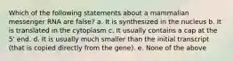 Which of the following statements about a mammalian messenger RNA are false? a. It is synthesized in the nucleus b. It is translated in the cytoplasm c. It usually contains a cap at the 5' end. d. It is usually much smaller than the initial transcript (that is copied directly from the gene). e. None of the above