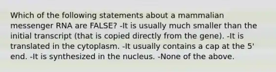 Which of the following statements about a mammalian <a href='https://www.questionai.com/knowledge/kDttgcz0ig-messenger-rna' class='anchor-knowledge'>messenger rna</a> are FALSE? -It is usually much smaller than the initial transcript (that is copied directly from the gene). -It is translated in the cytoplasm. -It usually contains a cap at the 5' end. -It is synthesized in the nucleus. -None of the above.