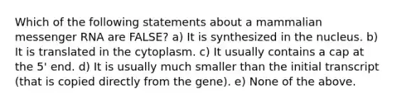 Which of the following statements about a mammalian <a href='https://www.questionai.com/knowledge/kDttgcz0ig-messenger-rna' class='anchor-knowledge'>messenger rna</a> are FALSE? a) It is synthesized in the nucleus. b) It is translated in the cytoplasm. c) It usually contains a cap at the 5' end. d) It is usually much smaller than the initial transcript (that is copied directly from the gene). e) None of the above.