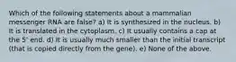 Which of the following statements about a mammalian messenger RNA are false? a) It is synthesized in the nucleus. b) It is translated in the cytoplasm. c) It usually contains a cap at the 5' end. d) It is usually much smaller than the initial transcript (that is copied directly from the gene). e) None of the above.