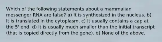 Which of the following statements about a mammalian messenger RNA are false? a) It is synthesized in the nucleus. b) It is translated in the cytoplasm. c) It usually contains a cap at the 5' end. d) It is usually much smaller than the initial transcript (that is copied directly from the gene). e) None of the above.