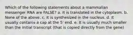 Which of the following statements about a mammalian messenger RNA are FALSE? a. It is translated in the cytoplasm. b. None of the above. c. It is synthesized in the nucleus. d. It usually contains a cap at the 5' end. e. It is usually much smaller than the initial transcript (that is copied directly from the gene)