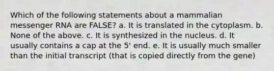 Which of the following statements about a mammalian messenger RNA are FALSE? a. It is translated in the cytoplasm. b. None of the above. c. It is synthesized in the nucleus. d. It usually contains a cap at the 5' end. e. It is usually much smaller than the initial transcript (that is copied directly from the gene)