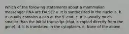 Which of the following statements about a mammalian messenger RNA are FALSE? a. It is synthesized in the nucleus. b. It usually contains a cap at the 5' end. c. It is usually much smaller than the initial transcript (that is copied directly from the gene). d. It is translated in the cytoplasm. e. None of the above