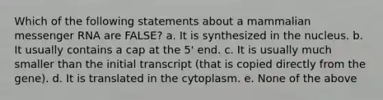 Which of the following statements about a mammalian messenger RNA are FALSE? a. It is synthesized in the nucleus. b. It usually contains a cap at the 5' end. c. It is usually much smaller than the initial transcript (that is copied directly from the gene). d. It is translated in the cytoplasm. e. None of the above