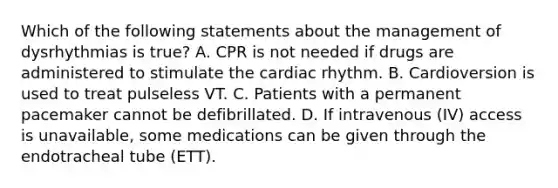 Which of the following statements about the management of dysrhythmias is true? A. CPR is not needed if drugs are administered to stimulate the cardiac rhythm. B. Cardioversion is used to treat pulseless VT. C. Patients with a permanent pacemaker cannot be defibrillated. D. If intravenous (IV) access is unavailable, some medications can be given through the endotracheal tube (ETT).