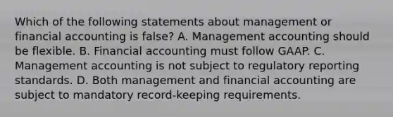 Which of the following statements about management or financial accounting is false? A. Management accounting should be flexible. B. Financial accounting must follow GAAP. C. Management accounting is not subject to regulatory reporting standards. D. Both management and financial accounting are subject to mandatory record-keeping requirements.