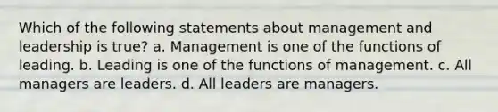 Which of the following statements about management and leadership is true? a. Management is one of the functions of leading. b. Leading is one of the functions of management. c. All managers are leaders. d. All leaders are managers.