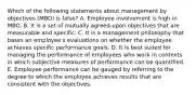 Which of the following statements about management by objectives (MBO) is false? A. Employee involvement is high in MBO. B. It is a set of mutually agreed-upon objectives that are measurable and specific. C. It is a management philosophy that bases an employee's evaluations on whether the employee achieves specific performance goals. D. It is best suited for managing the performance of employees who work in contexts in which subjective measures of performance can be quantified. E. Employee performance can be gauged by referring to the degree to which the employee achieves results that are consistent with the objectives.