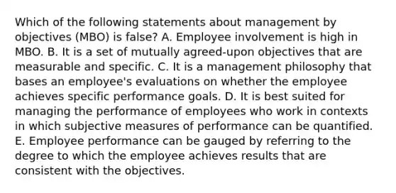 Which of the following statements about management by objectives (MBO) is false? A. Employee involvement is high in MBO. B. It is a set of mutually agreed-upon objectives that are measurable and specific. C. It is a management philosophy that bases an employee's evaluations on whether the employee achieves specific performance goals. D. It is best suited for managing the performance of employees who work in contexts in which subjective measures of performance can be quantified. E. Employee performance can be gauged by referring to the degree to which the employee achieves results that are consistent with the objectives.