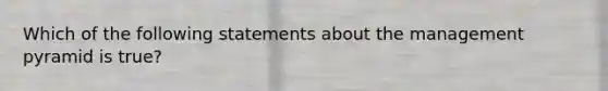 Which of the following statements about the management pyramid is true?