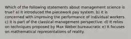 Which of the following statements about management science is true? a) It introduced the piecework pay system. b) It is concerned with improving the performance of individual workers. c) It is part of the classical management perspective. d) It relies on techniques proposed by Max Weber.bureaucratic e) It focuses on mathematical representations of reality.