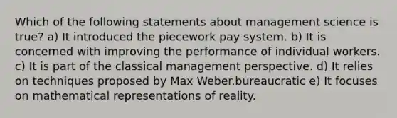 Which of the following statements about management science is true? a) It introduced the piecework pay system. b) It is concerned with improving the performance of individual workers. c) It is part of the classical management perspective. d) It relies on techniques proposed by Max Weber.bureaucratic e) It focuses on mathematical representations of reality.