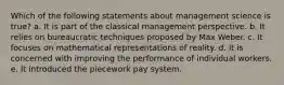 Which of the following statements about management science is true? a. It is part of the classical management perspective. b. It relies on bureaucratic techniques proposed by Max Weber. c. It focuses on mathematical representations of reality. d. It is concerned with improving the performance of individual workers. e. It introduced the piecework pay system.