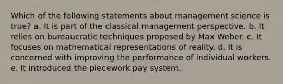 Which of the following statements about management science is true? a. It is part of the classical management perspective. b. It relies on bureaucratic techniques proposed by Max Weber. c. It focuses on mathematical representations of reality. d. It is concerned with improving the performance of individual workers. e. It introduced the piecework pay system.