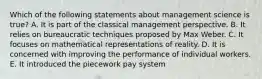 Which of the following statements about management science is true? A. It is part of the classical management perspective. B. It relies on bureaucratic techniques proposed by Max Weber. C. It focuses on mathematical representations of reality. D. It is concerned with improving the performance of individual workers. E. It introduced the piecework pay system