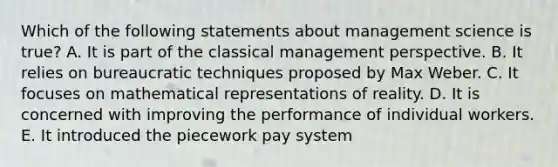 Which of the following statements about management science is true? A. It is part of the classical management perspective. B. It relies on bureaucratic techniques proposed by Max Weber. C. It focuses on mathematical representations of reality. D. It is concerned with improving the performance of individual workers. E. It introduced the piecework pay system