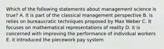 Which of the following statements about management science is true? A. It is part of the classical management perspective B. is relies on bureaucratic techniques proposed by Max Weber C. It focuses on mathematical representations of reality D. it is concerned with improving the performance of individual workers E. it introduced the piecework pay system