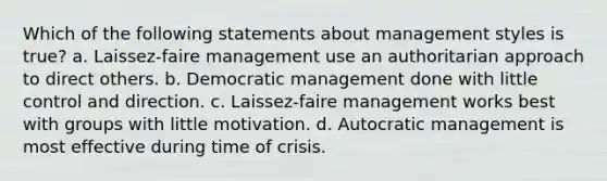 Which of the following statements about management styles is true? a. Laissez-faire management use an authoritarian approach to direct others. b. Democratic management done with little control and direction. c. Laissez-faire management works best with groups with little motivation. d. Autocratic management is most effective during time of crisis.