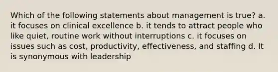 Which of the following statements about management is true? a. it focuses on clinical excellence b. it tends to attract people who like quiet, routine work without interruptions c. it focuses on issues such as cost, productivity, effectiveness, and staffing d. It is synonymous with leadership