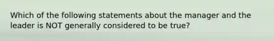 Which of the following statements about the manager and the leader is NOT generally considered to be true?