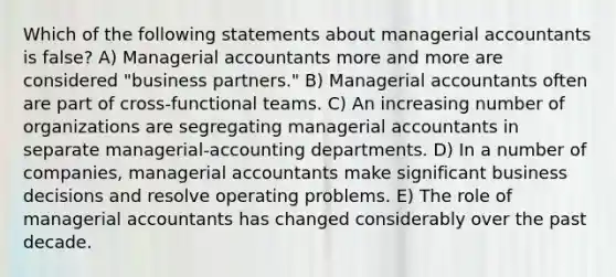 Which of the following statements about managerial accountants is false? A) Managerial accountants more and more are considered "business partners." B) Managerial accountants often are part of cross-functional teams. C) An increasing number of organizations are segregating managerial accountants in separate managerial-accounting departments. D) In a number of companies, managerial accountants make significant business decisions and resolve operating problems. E) The role of managerial accountants has changed considerably over the past decade.