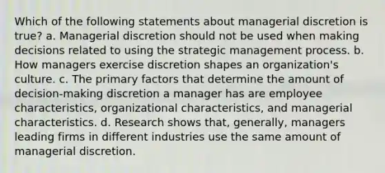 Which of the following statements about managerial discretion is true? a. Managerial discretion should not be used when making decisions related to using the strategic management process. b. How managers exercise discretion shapes an organization's culture. c. The primary factors that determine the amount of decision-making discretion a manager has are employee characteristics, organizational characteristics, and managerial characteristics. d. Research shows that, generally, managers leading firms in different industries use the same amount of managerial discretion.