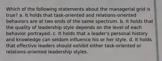 Which of the following statements about the managerial grid is true? a. It holds that task-oriented and relations-oriented behaviors are at two ends of the same spectrum. b. It holds that the quality of leadership style depends on the level of each behavior portrayed. c. It holds that a leader's personal history and knowledge can seldom influence his or her style. d. It holds that effective leaders should exhibit either task-oriented or relations-oriented leadership styles.