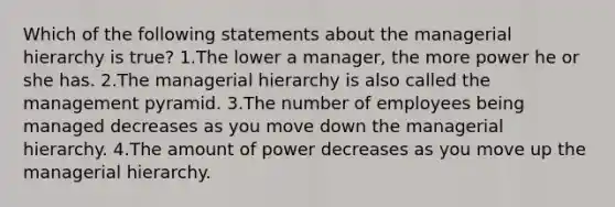 Which of the following statements about the managerial hierarchy is true? 1.The lower a manager, the more power he or she has. 2.The managerial hierarchy is also called the management pyramid. 3.The number of employees being managed decreases as you move down the managerial hierarchy. 4.The amount of power decreases as you move up the managerial hierarchy.